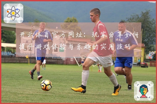 开云体育官方网址：玩家分享如何提升游戏体验与乐趣的实用技巧