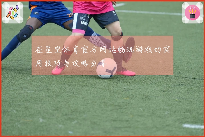 在星空体育官方网站畅玩游戏的实用技巧与攻略分享