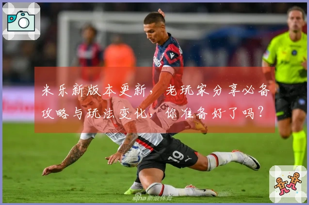 米乐新版本更新，老玩家分享必备攻略与玩法变化，你准备好了吗？