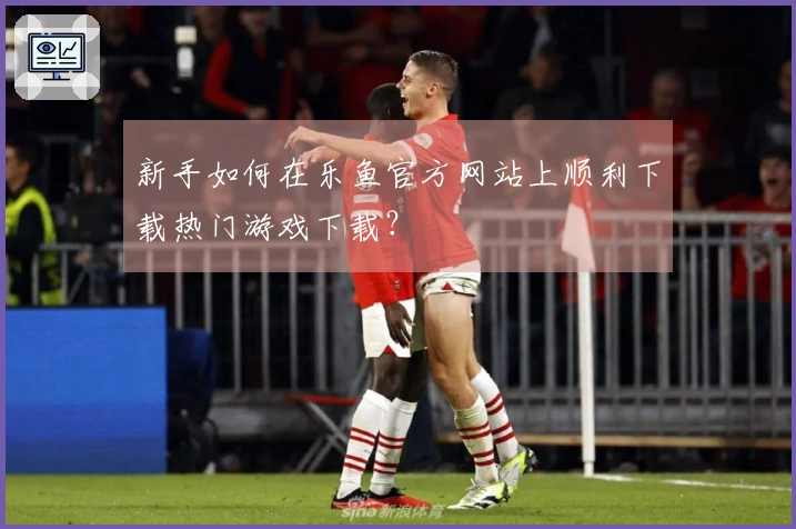 新手如何在乐鱼官方网站上顺利下载热门游戏下载？