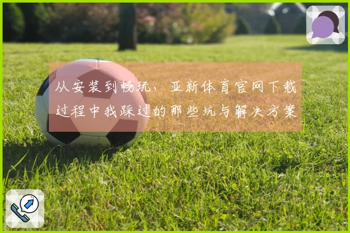 从安装到畅玩，亚新体育官网下载过程中我踩过的那些坑与解决方案