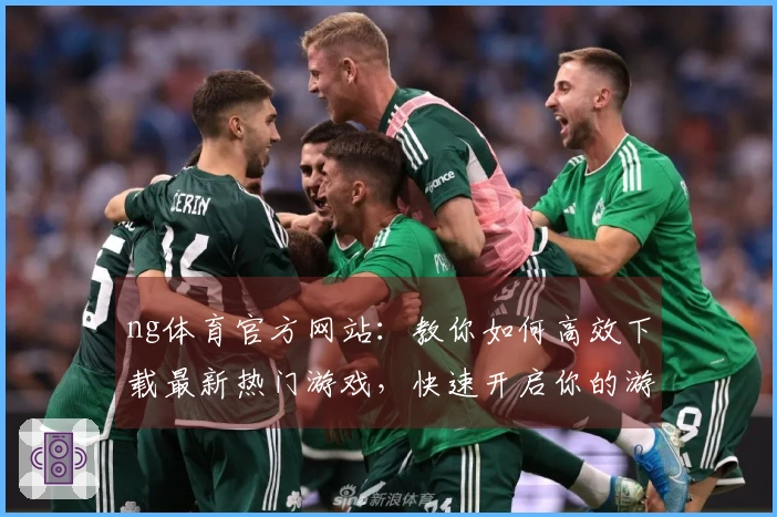 ng体育官方网站：教你如何高效下载最新热门游戏，快速开启你的游戏之旅