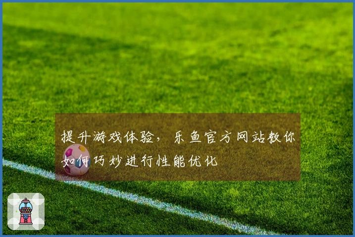 提升游戏体验，乐鱼官方网站教你如何巧妙进行性能优化