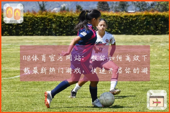ng体育官方网站：教你如何高效下载最新热门游戏，快速开启你的游戏之旅