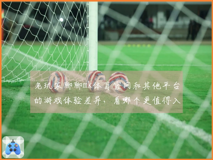 老玩家聊聊mk体育官网和其他平台的游戏体验差异，看哪个更值得入手