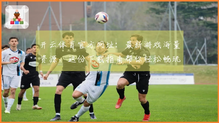 开云体育官方网址：最新游戏海量资源，这份下载指南帮你轻松畅玩！