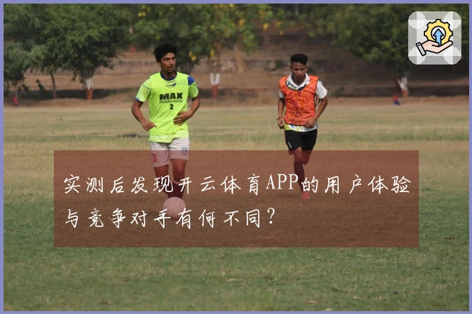 实测后发现开云体育APP的用户体验与竞争对手有何不同？